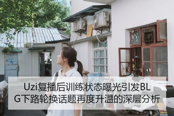 Uzi复播后训练状态曝光引发BLG下路轮换话题再度升温的深层分析