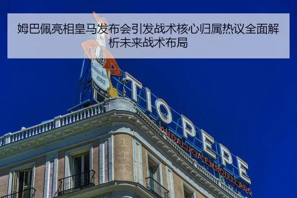 姆巴佩亮相皇马发布会引发战术核心归属热议全面解析未来战术布局