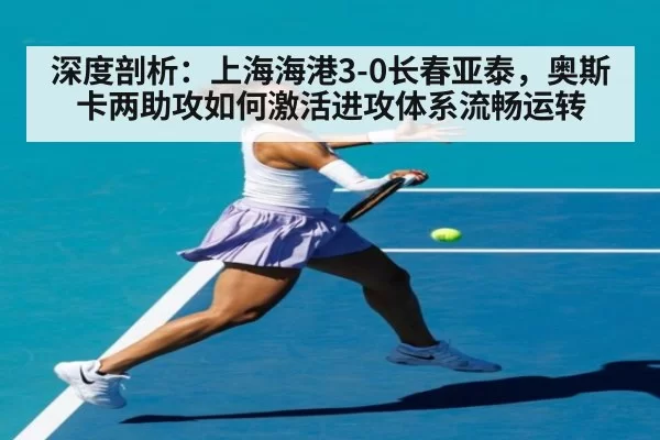 深度剖析：上海海港3-0长春亚泰，奥斯卡两助攻如何激活进攻体系流畅运转